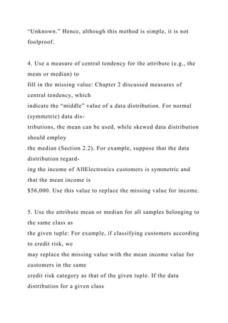 “Unknown.” Hence, although this method is simple, it is not
foolproof.
4. Use a measure of central tendency for the attribute (e.g., the
mean or median) to
fill in the missing value: Chapter 2 discussed measures of
central tendency, which
indicate the “middle” value of a data distribution. For normal
(symmetric) data dis-
tributions, the mean can be used, while skewed data distribution
should employ
the median (Section 2.2). For example, suppose that the data
distribution regard-
ing the income of AllElectronics customers is symmetric and
that the mean income is
$56,000. Use this value to replace the missing value for income.
5. Use the attribute mean or median for all samples belonging to
the same class as
the given tuple: For example, if classifying customers according
to credit risk, we
may replace the missing value with the mean income value for
customers in the same
credit risk category as that of the given tuple. If the data
distribution for a given class
 