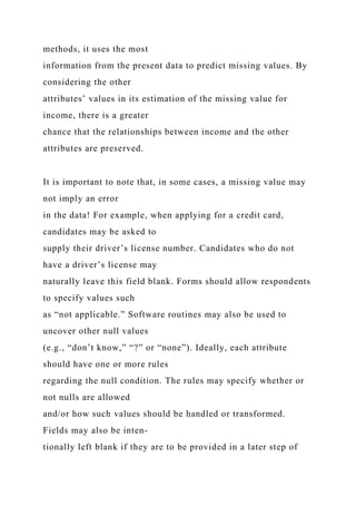 methods, it uses the most
information from the present data to predict missing values. By
considering the other
attributes’ values in its estimation of the missing value for
income, there is a greater
chance that the relationships between income and the other
attributes are preserved.
It is important to note that, in some cases, a missing value may
not imply an error
in the data! For example, when applying for a credit card,
candidates may be asked to
supply their driver’s license number. Candidates who do not
have a driver’s license may
naturally leave this field blank. Forms should allow respondents
to specify values such
as “not applicable.” Software routines may also be used to
uncover other null values
(e.g., “don’t know,” “?” or “none”). Ideally, each attribute
should have one or more rules
regarding the null condition. The rules may specify whether or
not nulls are allowed
and/or how such values should be handled or transformed.
Fields may also be inten-
tionally left blank if they are to be provided in a later step of
 