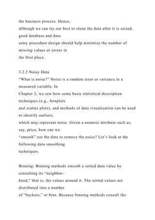 the business process. Hence,
although we can try our best to clean the data after it is seized,
good database and data
entry procedure design should help minimize the number of
missing values or errors in
the first place.
3.2.2 Noisy Data
“What is noise?” Noise is a random error or variance in a
measured variable. In
Chapter 2, we saw how some basic statistical description
techniques (e.g., boxplots
and scatter plots), and methods of data visualization can be used
to identify outliers,
which may represent noise. Given a numeric attribute such as,
say, price, how can we
“smooth” out the data to remove the noise? Let’s look at the
following data smoothing
techniques.
Binning: Binning methods smooth a sorted data value by
consulting its “neighbor-
hood,” that is, the values around it. The sorted values are
distributed into a number
of “buckets,” or bins. Because binning methods consult the
 