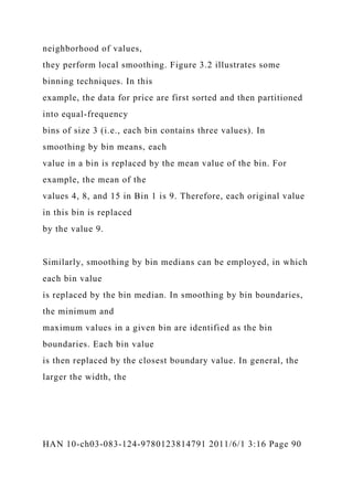 neighborhood of values,
they perform local smoothing. Figure 3.2 illustrates some
binning techniques. In this
example, the data for price are first sorted and then partitioned
into equal-frequency
bins of size 3 (i.e., each bin contains three values). In
smoothing by bin means, each
value in a bin is replaced by the mean value of the bin. For
example, the mean of the
values 4, 8, and 15 in Bin 1 is 9. Therefore, each original value
in this bin is replaced
by the value 9.
Similarly, smoothing by bin medians can be employed, in which
each bin value
is replaced by the bin median. In smoothing by bin boundaries,
the minimum and
maximum values in a given bin are identified as the bin
boundaries. Each bin value
is then replaced by the closest boundary value. In general, the
larger the width, the
HAN 10-ch03-083-124-9780123814791 2011/6/1 3:16 Page 90
 
