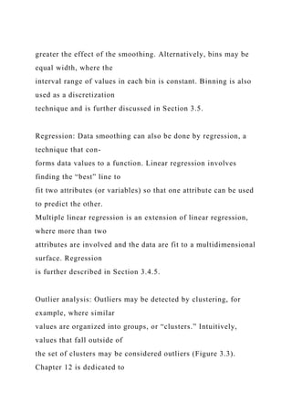 greater the effect of the smoothing. Alternatively, bins may be
equal width, where the
interval range of values in each bin is constant. Binning is also
used as a discretization
technique and is further discussed in Section 3.5.
Regression: Data smoothing can also be done by regression, a
technique that con-
forms data values to a function. Linear regression involves
finding the “best” line to
fit two attributes (or variables) so that one attribute can be used
to predict the other.
Multiple linear regression is an extension of linear regression,
where more than two
attributes are involved and the data are fit to a multidimensional
surface. Regression
is further described in Section 3.4.5.
Outlier analysis: Outliers may be detected by clustering, for
example, where similar
values are organized into groups, or “clusters.” Intuitively,
values that fall outside of
the set of clusters may be considered outliers (Figure 3.3).
Chapter 12 is dedicated to
 