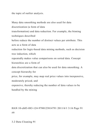 the topic of outlier analysis.
Many data smoothing methods are also used for data
discretization (a form of data
transformation) and data reduction. For example, the binning
techniques described
before reduce the number of distinct values per attribute. This
acts as a form of data
reduction for logic-based data mining methods, such as decision
tree induction, which
repeatedly makes value comparisons on sorted data. Concept
hierarchies are a form of
data discretization that can also be used for data smoothing. A
concept hierarchy for
price, for example, may map real price values into inexpensive,
moderately priced, and
expensive, thereby reducing the number of data values to be
handled by the mining
HAN 10-ch03-083-124-9780123814791 2011/6/1 3:16 Page 91
#9
3.2 Data Cleaning 91
 