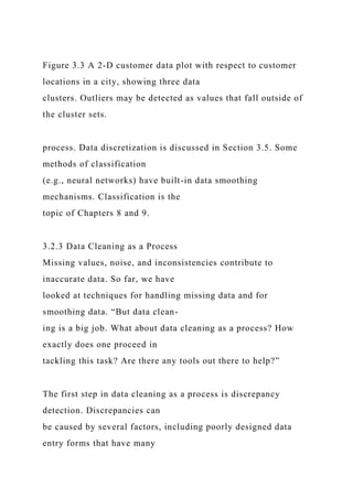 Figure 3.3 A 2-D customer data plot with respect to customer
locations in a city, showing three data
clusters. Outliers may be detected as values that fall outside of
the cluster sets.
process. Data discretization is discussed in Section 3.5. Some
methods of classification
(e.g., neural networks) have built-in data smoothing
mechanisms. Classification is the
topic of Chapters 8 and 9.
3.2.3 Data Cleaning as a Process
Missing values, noise, and inconsistencies contribute to
inaccurate data. So far, we have
looked at techniques for handling missing data and for
smoothing data. “But data clean-
ing is a big job. What about data cleaning as a process? How
exactly does one proceed in
tackling this task? Are there any tools out there to help?”
The first step in data cleaning as a process is discrepancy
detection. Discrepancies can
be caused by several factors, including poorly designed data
entry forms that have many
 
