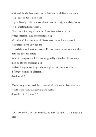 optional fields, human error in data entry, deliberate errors
(e.g., respondents not want-
ing to divulge information about themselves), and data decay
(e.g., outdated addresses).
Discrepancies may also arise from inconsistent data
representations and inconsistent use
of codes. Other sources of discrepancies include errors in
instrumentation devices that
record data and system errors. Errors can also occur when the
data are (inadequately)
used for purposes other than originally intended. There may
also be inconsistencies due
to data integration (e.g., where a given attribute can have
different names in different
databases).2
2Data integration and the removal of redundant data that can
result from such integration are further
described in Section 3.3.
HAN 10-ch03-083-124-9780123814791 2011/6/1 3:16 Page 92
#10
 