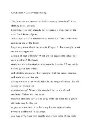 92 Chapter 3 Data Preprocessing
“So, how can we proceed with discrepancy detection?” As a
starting point, use any
knowledge you may already have regarding properties of the
data. Such knowledge or
“data about data” is referred to as metadata. This is where we
can make use of the know-
ledge we gained about our data in Chapter 2. For example, what
are the data type and
domain of each attribute? What are the acceptable values for
each attribute? The basic
statistical data descriptions discussed in Section 2.2 are useful
here to grasp data trends
and identify anomalies. For example, find the mean, median,
and mode values. Are the
data symmetric or skewed? What is the range of values? Do all
values fall within the
expected range? What is the standard deviation of each
attribute? Values that are more
than two standard deviations away from the mean for a given
attribute may be flagged
as potential outliers. Are there any known dependencies
between attributes? In this step,
you may write your own scripts and/or use some of the tools
 