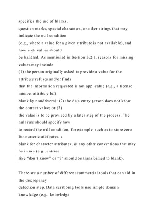 specifies the use of blanks,
question marks, special characters, or other strings that may
indicate the null condition
(e.g., where a value for a given attribute is not available), and
how such values should
be handled. As mentioned in Section 3.2.1, reasons for missing
values may include
(1) the person originally asked to provide a value for the
attribute refuses and/or finds
that the information requested is not applicable (e.g., a license
number attribute left
blank by nondrivers); (2) the data entry person does not know
the correct value; or (3)
the value is to be provided by a later step of the process. The
null rule should specify how
to record the null condition, for example, such as to store zero
for numeric attributes, a
blank for character attributes, or any other conventions that may
be in use (e.g., entries
like “don’t know” or “?” should be transformed to blank).
There are a number of different commercial tools that can aid in
the discrepancy
detection step. Data scrubbing tools use simple domain
knowledge (e.g., knowledge
 