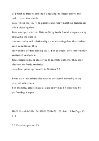 of postal addresses and spell-checking) to detect errors and
make corrections in the
data. These tools rely on parsing and fuzzy matching techniques
when cleaning data
from multiple sources. Data auditing tools find discrepancies by
analyzing the data to
discover rules and relationships, and detecting data that violate
such conditions. They
are variants of data mining tools. For example, they may employ
statistical analysis to
find correlations, or clustering to identify outliers. They may
also use the basic statistical
data descriptions presented in Section 2.2.
Some data inconsistencies may be corrected manually using
external references.
For example, errors made at data entry may be corrected by
performing a paper
HAN 10-ch03-083-124-9780123814791 2011/6/1 3:16 Page 93
#11
3.3 Data Integration 93
 
