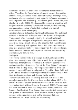 Economic influences are one of the external forces that can
affect Yum Brands. Contributing elements such as fluctuation,
interest rates, economic crisis, demand/supply, exchange rates,
and many others, can directly and strongly influence consumers’
consumptions, and eventually, the overall profit of the company
(Janković et al., 2016). The favourable economic situation will
be good for the company. Adverse situations, on the contrary,
can generate negative effects that can lead to a capital
deficiency or even bankruptcy.
Another element is legal and political influences. The political
climate in India will influence how Yum Brands will operate.
The amount of government activity, the overall political
stability, and the types of regulations the government passes
constitute the political climate of a country that can influence
how the company will operate. Local and state governments
may also exert control over the company as they impose taxes,
issue business licenses and corporate charters, and set zoning
ordinances, to name a few.
Strengths
To operate successfully in a foreign market, entities need to
plan their strategies and objectives around their strengths and
weakness. Strengths are the entity’s distinctive competencies
and competitive advantages. One of the Yum Brands’ strength is
that it owns the big three. The company is different from the
rest as it owns different brands such a Pizza Hut, Taco Bell, and
KFC. These brands have strongly established themselves in the
fast-food sector and are well-known in the world.
Yum Brands also has a leadership position in China. It has
complete control in the Chinese food market where KFC is the
main hit and has several turnovers because of the love for non-
vegetarian foodstuff (Al-Shargie & Ahmed, 2019). The company
has even decided to have two companies: Yum China and Yum
brands. Besides that, Yum Brands has an unlimited opportunity
for growth in other markets such as India. India is a populated
country with a consistent and stable economy that can
contribute a lot to the success of the country.
 