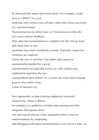 be detected after others have been fixed. For example, a typo
such as “20010” in a year
field may only surface once all date values have been converted
to a uniform format.
Transformations are often done as a batch process while the
user waits without feedback.
Only after the transformation is complete can the user go back
and check that no new
anomalies have been mistakenly created. Typically, numerous
iterations are required
before the user is satisfied. Any tuples that cannot be
automatically handled by a given
transformation are typically written to a file without any
explanation regarding the rea-
soning behind their failure. As a result, the entire data cleaning
process also suffers from
a lack of interactivity.
New approaches to data cleaning emphasize increased
interactivity. Potter’s Wheel,
for example, is a publicly available data cleaning tool that
integrates discrepancy detec-
tion and transformation. Users gradually build a series of
transformations by composing
and debugging individual transformations, one step at a time, on
 