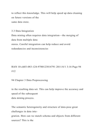 to reflect this knowledge. This will help speed up data cleaning
on future versions of the
same data store.
3.3 Data Integration
Data mining often requires data integration—the merging of
data from multiple data
stores. Careful integration can help reduce and avoid
redundancies and inconsistencies
HAN 10-ch03-083-124-9780123814791 2011/6/1 3:16 Page 94
#12
94 Chapter 3 Data Preprocessing
in the resulting data set. This can help improve the accuracy and
speed of the subsequent
data mining process.
The semantic heterogeneity and structure of data pose great
challenges in data inte-
gration. How can we match schema and objects from different
sources? This is the
 