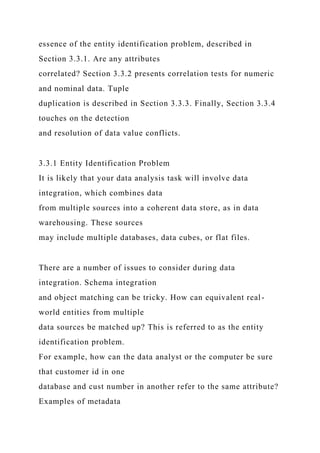 essence of the entity identification problem, described in
Section 3.3.1. Are any attributes
correlated? Section 3.3.2 presents correlation tests for numeric
and nominal data. Tuple
duplication is described in Section 3.3.3. Finally, Section 3.3.4
touches on the detection
and resolution of data value conflicts.
3.3.1 Entity Identification Problem
It is likely that your data analysis task will involve data
integration, which combines data
from multiple sources into a coherent data store, as in data
warehousing. These sources
may include multiple databases, data cubes, or flat files.
There are a number of issues to consider during data
integration. Schema integration
and object matching can be tricky. How can equivalent real-
world entities from multiple
data sources be matched up? This is referred to as the entity
identification problem.
For example, how can the data analyst or the computer be sure
that customer id in one
database and cust number in another refer to the same attribute?
Examples of metadata
 