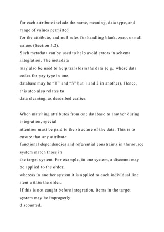 for each attribute include the name, meaning, data type, and
range of values permitted
for the attribute, and null rules for handling blank, zero, or null
values (Section 3.2).
Such metadata can be used to help avoid errors in schema
integration. The metadata
may also be used to help transform the data (e.g., where data
codes for pay type in one
database may be “H” and “S” but 1 and 2 in another). Hence,
this step also relates to
data cleaning, as described earlier.
When matching attributes from one database to another during
integration, special
attention must be paid to the structure of the data. This is to
ensure that any attribute
functional dependencies and referential constraints in the source
system match those in
the target system. For example, in one system, a discount may
be applied to the order,
whereas in another system it is applied to each individual line
item within the order.
If this is not caught before integration, items in the target
system may be improperly
discounted.
 