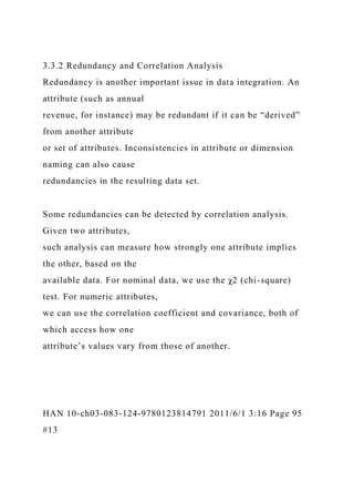 3.3.2 Redundancy and Correlation Analysis
Redundancy is another important issue in data integration. An
attribute (such as annual
revenue, for instance) may be redundant if it can be “derived”
from another attribute
or set of attributes. Inconsistencies in attribute or dimension
naming can also cause
redundancies in the resulting data set.
Some redundancies can be detected by correlation analysis.
Given two attributes,
such analysis can measure how strongly one attribute implies
the other, based on the
available data. For nominal data, we use the χ2 (chi-square)
test. For numeric attributes,
we can use the correlation coefficient and covariance, both of
which access how one
attribute’s values vary from those of another.
HAN 10-ch03-083-124-9780123814791 2011/6/1 3:16 Page 95
#13
 