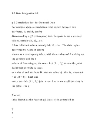 3.3 Data Integration 95
χ 2 Correlation Test for Nominal Data
For nominal data, a correlation relationship between two
attributes, A and B, can be
discovered by a χ2 (chi-square) test. Suppose A has c distinct
values, namely a1, a2,...ac .
B has r distinct values, namely b1, b2,...br . The data tuples
described by A and B can be
shown as a contingency table, with the c values of A making up
the columns and the r
values of B making up the rows. Let (Ai , Bj) denote the joint
event that attribute A takes
on value ai and attribute B takes on value bj , that is, where (A
= ai , B = bj). Each and
every possible (Ai , Bj) joint event has its own cell (or slot) in
the table. The χ
2 value
(also known as the Pearson χ2 statistic) is computed as
χ
2
=
 