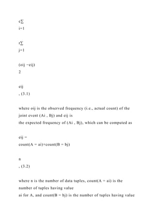 c∑
i=1
r∑
j=1
(oij −eij)
2
eij
, (3.1)
where oij is the observed frequency (i.e., actual count) of the
joint event (Ai , Bj) and eij is
the expected frequency of (Ai , Bj), which can be computed as
eij =
count(A = ai)×count(B = bj)
n
, (3.2)
where n is the number of data tuples, count(A = ai) is the
number of tuples having value
ai for A, and count(B = bj) is the number of tuples having value
 