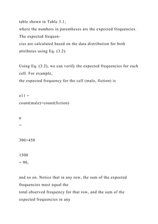 table shown in Table 3.1,
where the numbers in parentheses are the expected frequencies.
The expected frequen-
cies are calculated based on the data distribution for both
attributes using Eq. (3.2).
Using Eq. (3.2), we can verify the expected frequencies for each
cell. For example,
the expected frequency for the cell (male, fiction) is
e11 =
count(male)×count(fiction)
n
=
300×450
1500
= 90,
and so on. Notice that in any row, the sum of the expected
frequencies must equal the
total observed frequency for that row, and the sum of the
expected frequencies in any
 