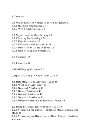 x Contents
1.6 Which Kinds of Applications Are Targeted? 27
1.6.1 Business Intelligence 27
1.6.2 Web Search Engines 28
1.7 Major Issues in Data Mining 29
1.7.1 Mining Methodology 29
1.7.2 User Interaction 30
1.7.3 Efficiency and Scalability 31
1.7.4 Diversity of Database Types 32
1.7.5 Data Mining and Society 32
1.8 Summary 33
1.9 Exercises 34
1.10 Bibliographic Notes 35
Chapter 2 Getting to Know Your Data 39
2.1 Data Objects and Attribute Types 40
2.1.1 What Is an Attribute? 40
2.1.2 Nominal Attributes 41
2.1.3 Binary Attributes 41
2.1.4 Ordinal Attributes 42
2.1.5 Numeric Attributes 43
2.1.6 Discrete versus Continuous Attributes 44
2.2 Basic Statistical Descriptions of Data 44
2.2.1 Measuring the Central Tendency: Mean, Median, and
Mode 45
2.2.2 Measuring the Dispersion of Data: Range, Quartiles,
Variance,
 