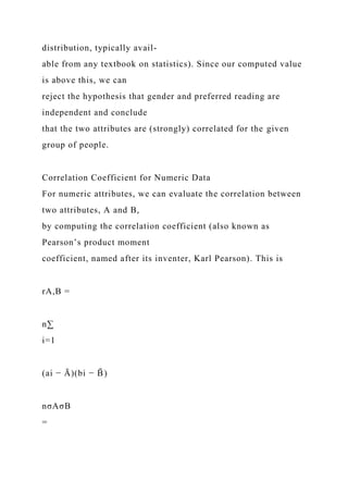 distribution, typically avail-
able from any textbook on statistics). Since our computed value
is above this, we can
reject the hypothesis that gender and preferred reading are
independent and conclude
that the two attributes are (strongly) correlated for the given
group of people.
Correlation Coefficient for Numeric Data
For numeric attributes, we can evaluate the correlation between
two attributes, A and B,
by computing the correlation coefficient (also known as
Pearson’s product moment
coefficient, named after its inventer, Karl Pearson). This is
rA,B =
n∑
i=1
(ai − Ā)(bi − B
̄ )
nσAσB
=
 