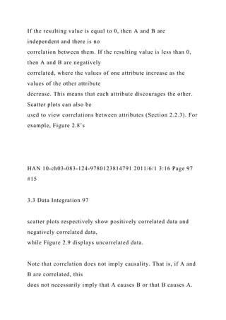 If the resulting value is equal to 0, then A and B are
independent and there is no
correlation between them. If the resulting value is less than 0,
then A and B are negatively
correlated, where the values of one attribute increase as the
values of the other attribute
decrease. This means that each attribute discourages the other.
Scatter plots can also be
used to view correlations between attributes (Section 2.2.3). For
example, Figure 2.8’s
HAN 10-ch03-083-124-9780123814791 2011/6/1 3:16 Page 97
#15
3.3 Data Integration 97
scatter plots respectively show positively correlated data and
negatively correlated data,
while Figure 2.9 displays uncorrelated data.
Note that correlation does not imply causality. That is, if A and
B are correlated, this
does not necessarily imply that A causes B or that B causes A.
 