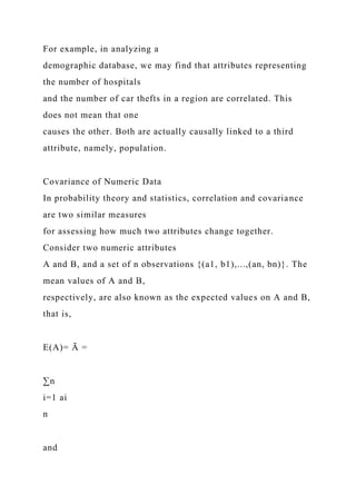 For example, in analyzing a
demographic database, we may find that attributes representing
the number of hospitals
and the number of car thefts in a region are correlated. This
does not mean that one
causes the other. Both are actually causally linked to a third
attribute, namely, population.
Covariance of Numeric Data
In probability theory and statistics, correlation and covariance
are two similar measures
for assessing how much two attributes change together.
Consider two numeric attributes
A and B, and a set of n observations {(a1, b1),...,(an, bn)}. The
mean values of A and B,
respectively, are also known as the expected values on A and B,
that is,
E(A)= Ā =
∑n
i=1 ai
n
and
 