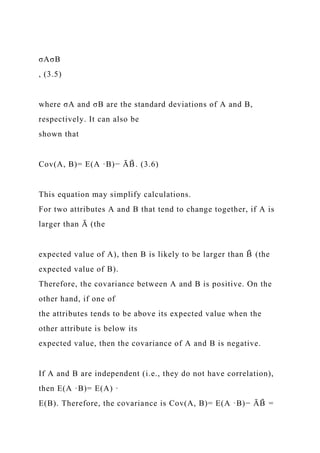 σAσB
, (3.5)
where σA and σB are the standard deviations of A and B,
respectively. It can also be
shown that
Cov(A, B)= E(A ·B)− ĀB
̄ . (3.6)
This equation may simplify calculations.
For two attributes A and B that tend to change together, if A is
larger than Ā (the
expected value of A), then B is likely to be larger than B
̄ (the
expected value of B).
Therefore, the covariance between A and B is positive. On the
other hand, if one of
the attributes tends to be above its expected value when the
other attribute is below its
expected value, then the covariance of A and B is negative.
If A and B are independent (i.e., they do not have correlation),
then E(A ·B)= E(A) ·
E(B). Therefore, the covariance is Cov(A, B)= E(A ·B)− ĀB
̄ =
 