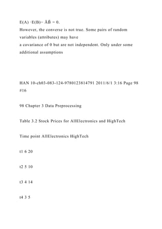 E(A) ·E(B)− ĀB
̄ = 0.
However, the converse is not true. Some pairs of random
variables (attributes) may have
a covariance of 0 but are not independent. Only under some
additional assumptions
HAN 10-ch03-083-124-9780123814791 2011/6/1 3:16 Page 98
#16
98 Chapter 3 Data Preprocessing
Table 3.2 Stock Prices for AllElectronics and HighTech
Time point AllElectronics HighTech
t1 6 20
t2 5 10
t3 4 14
t4 3 5
 