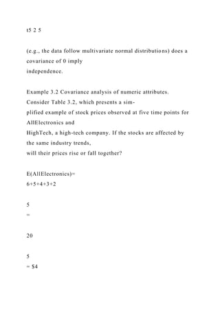 t5 2 5
(e.g., the data follow multivariate normal distributions) does a
covariance of 0 imply
independence.
Example 3.2 Covariance analysis of numeric attributes.
Consider Table 3.2, which presents a sim-
plified example of stock prices observed at five time points for
AllElectronics and
HighTech, a high-tech company. If the stocks are affected by
the same industry trends,
will their prices rise or fall together?
E(AllElectronics)=
6+5+4+3+2
5
=
20
5
= $4
 