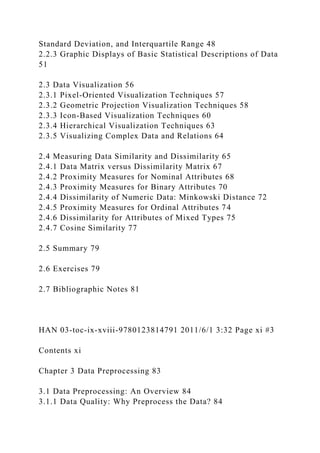 Standard Deviation, and Interquartile Range 48
2.2.3 Graphic Displays of Basic Statistical Descriptions of Data
51
2.3 Data Visualization 56
2.3.1 Pixel-Oriented Visualization Techniques 57
2.3.2 Geometric Projection Visualization Techniques 58
2.3.3 Icon-Based Visualization Techniques 60
2.3.4 Hierarchical Visualization Techniques 63
2.3.5 Visualizing Complex Data and Relations 64
2.4 Measuring Data Similarity and Dissimilarity 65
2.4.1 Data Matrix versus Dissimilarity Matrix 67
2.4.2 Proximity Measures for Nominal Attributes 68
2.4.3 Proximity Measures for Binary Attributes 70
2.4.4 Dissimilarity of Numeric Data: Minkowski Distance 72
2.4.5 Proximity Measures for Ordinal Attributes 74
2.4.6 Dissimilarity for Attributes of Mixed Types 75
2.4.7 Cosine Similarity 77
2.5 Summary 79
2.6 Exercises 79
2.7 Bibliographic Notes 81
HAN 03-toc-ix-xviii-9780123814791 2011/6/1 3:32 Page xi #3
Contents xi
Chapter 3 Data Preprocessing 83
3.1 Data Preprocessing: An Overview 84
3.1.1 Data Quality: Why Preprocess the Data? 84
 