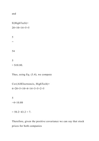 and
E(HighTech)=
20+10+14+5+5
5
=
54
5
= $10.80.
Thus, using Eq. (3.4), we compute
Cov(AllElectroncis, HighTech)=
6×20+5×10+4×14+3×5+2×5
5
−4×10.80
= 50.2−43.2 = 7.
Therefore, given the positive covariance we can say that stock
prices for both companies
 