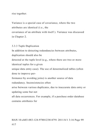 rise together.
Variance is a special case of covariance, where the two
attributes are identical (i.e., the
covariance of an attribute with itself ). Variance was discussed
in Chapter 2.
3.3.3 Tuple Duplication
In addition to detecting redundancies between attributes,
duplication should also be
detected at the tuple level (e.g., where there are two or more
identical tuples for a given
unique data entry case). The use of denormalized tables (often
done to improve per-
formance by avoiding joins) is another source of data
redundancy. Inconsistencies often
arise between various duplicates, due to inaccurate data entry or
updating some but not
all data occurrences. For example, if a purchase order database
contains attributes for
HAN 10-ch03-083-124-9780123814791 2011/6/1 3:16 Page 99
#17
 