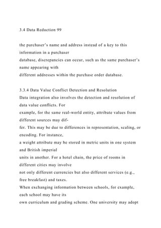 3.4 Data Reduction 99
the purchaser’s name and address instead of a key to this
information in a purchaser
database, discrepancies can occur, such as the same purchaser’s
name appearing with
different addresses within the purchase order database.
3.3.4 Data Value Conflict Detection and Resolution
Data integration also involves the detection and resolution of
data value conflicts. For
example, for the same real-world entity, attribute values from
different sources may dif-
fer. This may be due to differences in representation, scaling, or
encoding. For instance,
a weight attribute may be stored in metric units in one system
and British imperial
units in another. For a hotel chain, the price of rooms in
different cities may involve
not only different currencies but also different services (e.g.,
free breakfast) and taxes.
When exchanging information between schools, for example,
each school may have its
own curriculum and grading scheme. One university may adopt
 