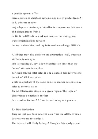 a quarter system, offer
three courses on database systems, and assign grades from A+
to F, whereas another
may adopt a semester system, offer two courses on databases,
and assign grades from 1
to 10. It is difficult to work out precise course-to-grade
transformation rules between
the two universities, making information exchange difficult.
Attributes may also differ on the abstraction level, where an
attribute in one sys-
tem is recorded at, say, a lower abstraction level than the
“same” attribute in another.
For example, the total sales in one database may refer to one
branch of All Electronics,
while an attribute of the same name in another database may
refer to the total sales
for All Electronics stores in a given region. The topic of
discrepancy detection is further
described in Section 3.2.3 on data cleaning as a process.
3.4 Data Reduction
Imagine that you have selected data from the AllElectronics
data warehouse for analysis.
The data set will likely be huge! Complex data analysis and
 