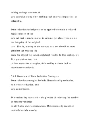 mining on huge amounts of
data can take a long time, making such analysis impractical or
infeasible.
Data reduction techniques can be applied to obtain a reduced
representation of the
data set that is much smaller in volume, yet closely maintains
the integrity of the original
data. That is, mining on the reduced data set should be more
efficient yet produce the
same (or almost the same) analytical results. In this section, we
first present an overview
of data reduction strategies, followed by a closer look at
individual techniques.
3.4.1 Overview of Data Reduction Strategies
Data reduction strategies include dimensionality reduction,
numerosity reduction, and
data compression.
Dimensionality reduction is the process of reducing the number
of random variables
or attributes under consideration. Dimensionality reduction
methods include wavelet
 