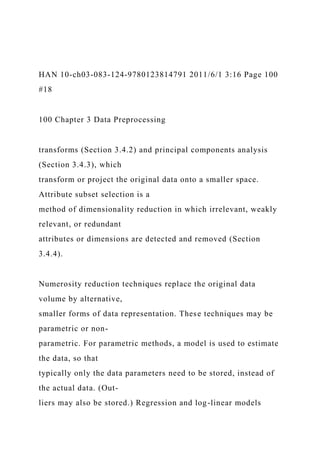 HAN 10-ch03-083-124-9780123814791 2011/6/1 3:16 Page 100
#18
100 Chapter 3 Data Preprocessing
transforms (Section 3.4.2) and principal components analysis
(Section 3.4.3), which
transform or project the original data onto a smaller space.
Attribute subset selection is a
method of dimensionality reduction in which irrelevant, weakly
relevant, or redundant
attributes or dimensions are detected and removed (Section
3.4.4).
Numerosity reduction techniques replace the original data
volume by alternative,
smaller forms of data representation. These techniques may be
parametric or non-
parametric. For parametric methods, a model is used to estimate
the data, so that
typically only the data parameters need to be stored, instead of
the actual data. (Out-
liers may also be stored.) Regression and log-linear models
 
