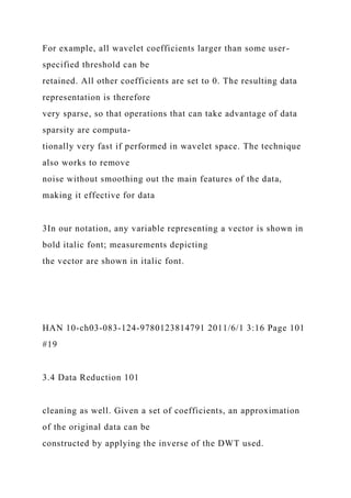 For example, all wavelet coefficients larger than some user-
specified threshold can be
retained. All other coefficients are set to 0. The resulting data
representation is therefore
very sparse, so that operations that can take advantage of data
sparsity are computa-
tionally very fast if performed in wavelet space. The technique
also works to remove
noise without smoothing out the main features of the data,
making it effective for data
3In our notation, any variable representing a vector is shown in
bold italic font; measurements depicting
the vector are shown in italic font.
HAN 10-ch03-083-124-9780123814791 2011/6/1 3:16 Page 101
#19
3.4 Data Reduction 101
cleaning as well. Given a set of coefficients, an approximation
of the original data can be
constructed by applying the inverse of the DWT used.
 