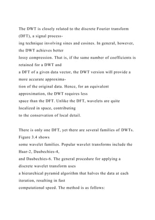 The DWT is closely related to the discrete Fourier transform
(DFT), a signal process-
ing technique involving sines and cosines. In general, however,
the DWT achieves better
lossy compression. That is, if the same number of coefficients is
retained for a DWT and
a DFT of a given data vector, the DWT version will provide a
more accurate approxima-
tion of the original data. Hence, for an equivalent
approximation, the DWT requires less
space than the DFT. Unlike the DFT, wavelets are quite
localized in space, contributing
to the conservation of local detail.
There is only one DFT, yet there are several families of DWTs.
Figure 3.4 shows
some wavelet families. Popular wavelet transforms include the
Haar-2, Daubechies-4,
and Daubechies-6. The general procedure for applying a
discrete wavelet transform uses
a hierarchical pyramid algorithm that halves the data at each
iteration, resulting in fast
computational speed. The method is as follows:
 