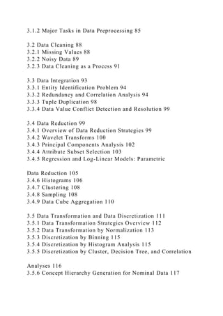 3.1.2 Major Tasks in Data Preprocessing 85
3.2 Data Cleaning 88
3.2.1 Missing Values 88
3.2.2 Noisy Data 89
3.2.3 Data Cleaning as a Process 91
3.3 Data Integration 93
3.3.1 Entity Identification Problem 94
3.3.2 Redundancy and Correlation Analysis 94
3.3.3 Tuple Duplication 98
3.3.4 Data Value Conflict Detection and Resolution 99
3.4 Data Reduction 99
3.4.1 Overview of Data Reduction Strategies 99
3.4.2 Wavelet Transforms 100
3.4.3 Principal Components Analysis 102
3.4.4 Attribute Subset Selection 103
3.4.5 Regression and Log-Linear Models: Parametric
Data Reduction 105
3.4.6 Histograms 106
3.4.7 Clustering 108
3.4.8 Sampling 108
3.4.9 Data Cube Aggregation 110
3.5 Data Transformation and Data Discretization 111
3.5.1 Data Transformation Strategies Overview 112
3.5.2 Data Transformation by Normalization 113
3.5.3 Discretization by Binning 115
3.5.4 Discretization by Histogram Analysis 115
3.5.5 Discretization by Cluster, Decision Tree, and Correlation
Analyses 116
3.5.6 Concept Hierarchy Generation for Nominal Data 117
 