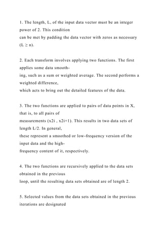 1. The length, L, of the input data vector must be an integer
power of 2. This condition
can be met by padding the data vector with zeros as necessary
(L ≥ n).
2. Each transform involves applying two functions. The first
applies some data smooth-
ing, such as a sum or weighted average. The second performs a
weighted difference,
which acts to bring out the detailed features of the data.
3. The two functions are applied to pairs of data points in X,
that is, to all pairs of
measurements (x2i , x2i+1). This results in two data sets of
length L/2. In general,
these represent a smoothed or low-frequency version of the
input data and the high-
frequency content of it, respectively.
4. The two functions are recursively applied to the data sets
obtained in the previous
loop, until the resulting data sets obtained are of length 2.
5. Selected values from the data sets obtained in the previous
iterations are designated
 