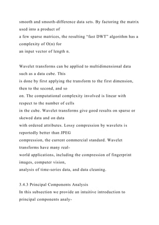 smooth and smooth-difference data sets. By factoring the matrix
used into a product of
a few sparse matrices, the resulting “fast DWT” algorithm has a
complexity of O(n) for
an input vector of length n.
Wavelet transforms can be applied to multidimensional data
such as a data cube. This
is done by first applying the transform to the first dimension,
then to the second, and so
on. The computational complexity involved is linear with
respect to the number of cells
in the cube. Wavelet transforms give good results on sparse or
skewed data and on data
with ordered attributes. Lossy compression by wavelets is
reportedly better than JPEG
compression, the current commercial standard. Wavelet
transforms have many real-
world applications, including the compression of fingerprint
images, computer vision,
analysis of time-series data, and data cleaning.
3.4.3 Principal Components Analysis
In this subsection we provide an intuitive introduction to
principal components analy-
 