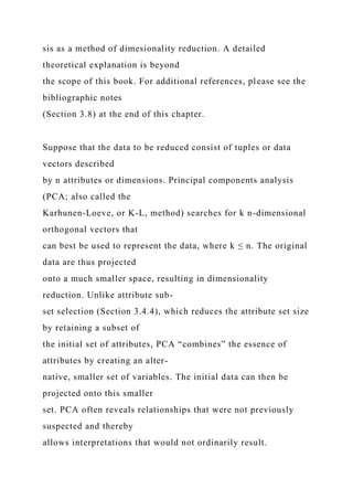 sis as a method of dimesionality reduction. A detailed
theoretical explanation is beyond
the scope of this book. For additional references, please see the
bibliographic notes
(Section 3.8) at the end of this chapter.
Suppose that the data to be reduced consist of tuples or data
vectors described
by n attributes or dimensions. Principal components analysis
(PCA; also called the
Karhunen-Loeve, or K-L, method) searches for k n-dimensional
orthogonal vectors that
can best be used to represent the data, where k ≤ n. The original
data are thus projected
onto a much smaller space, resulting in dimensionality
reduction. Unlike attribute sub-
set selection (Section 3.4.4), which reduces the attribute set size
by retaining a subset of
the initial set of attributes, PCA “combines” the essence of
attributes by creating an alter-
native, smaller set of variables. The initial data can then be
projected onto this smaller
set. PCA often reveals relationships that were not previously
suspected and thereby
allows interpretations that would not ordinarily result.
 