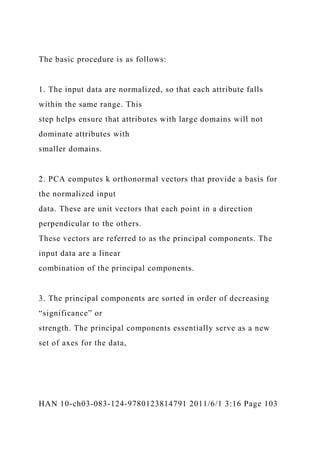 The basic procedure is as follows:
1. The input data are normalized, so that each attribute falls
within the same range. This
step helps ensure that attributes with large domains will not
dominate attributes with
smaller domains.
2. PCA computes k orthonormal vectors that provide a basis for
the normalized input
data. These are unit vectors that each point in a direction
perpendicular to the others.
These vectors are referred to as the principal components. The
input data are a linear
combination of the principal components.
3. The principal components are sorted in order of decreasing
“significance” or
strength. The principal components essentially serve as a new
set of axes for the data,
HAN 10-ch03-083-124-9780123814791 2011/6/1 3:16 Page 103
 