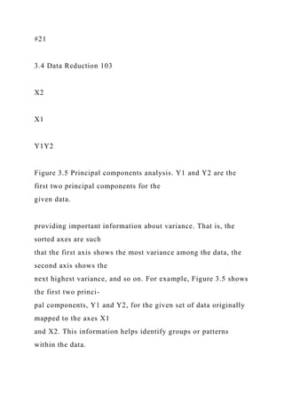 #21
3.4 Data Reduction 103
X2
X1
Y1Y2
Figure 3.5 Principal components analysis. Y1 and Y2 are the
first two principal components for the
given data.
providing important information about variance. That is, the
sorted axes are such
that the first axis shows the most variance among the data, the
second axis shows the
next highest variance, and so on. For example, Figure 3.5 shows
the first two princi-
pal components, Y1 and Y2, for the given set of data originally
mapped to the axes X1
and X2. This information helps identify groups or patterns
within the data.
 