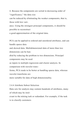 4. Because the components are sorted in decreasing order of
“significance,” the data size
can be reduced by eliminating the weaker components, that is,
those with low vari-
ance. Using the strongest principal components, it should be
possible to reconstruct
a good approximation of the original data.
PCA can be applied to ordered and unordered attributes, and can
handle sparse data
and skewed data. Multidimensional data of more than two
dimensions can be han-
dled by reducing the problem to two dimensions. Principal
components may be used
as inputs to multiple regression and cluster analysis. In
comparison with wavelet trans-
forms, PCA tends to be better at handling sparse data, whereas
wavelet transforms are
more suitable for data of high dimensionality.
3.4.4 Attribute Subset Selection
Data sets for analysis may contain hundreds of attributes, many
of which may be irrel-
evant to the mining task or redundant. For example, if the task
is to classify customers
 