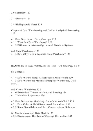 3.6 Summary 120
3.7 Exercises 121
3.8 Bibliographic Notes 123
Chapter 4 Data Warehousing and Online Analytical Processing
125
4.1 Data Warehouse: Basic Concepts 125
4.1.1 What Is a Data Warehouse? 126
4.1.2 Differences between Operational Database Systems
and Data Warehouses 128
4.1.3 But, Why Have a Separate Data Warehouse? 129
HAN 03-toc-ix-xviii-9780123814791 2011/6/1 3:32 Page xii #4
xii Contents
4.1.4 Data Warehousing: A Multitiered Architecture 130
4.1.5 Data Warehouse Models: Enterprise Warehouse, Data
Mart,
and Virtual Warehouse 132
4.1.6 Extraction, Transformation, and Loading 134
4.1.7 Metadata Repository 134
4.2 Data Warehouse Modeling: Data Cube and OLAP 135
4.2.1 Data Cube: A Multidimensional Data Model 136
4.2.2 Stars, Snowflakes, and Fact Constellations: Schemas
for Multidimensional Data Models 139
4.2.3 Dimensions: The Role of Concept Hierarchies 142
 