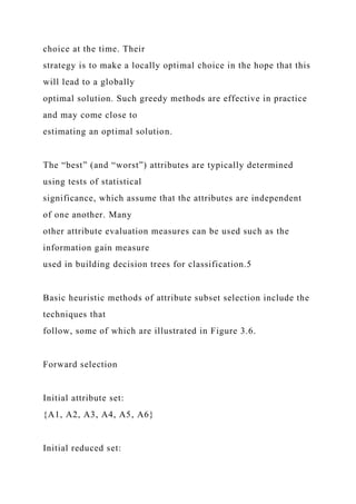 choice at the time. Their
strategy is to make a locally optimal choice in the hope that this
will lead to a globally
optimal solution. Such greedy methods are effective in practice
and may come close to
estimating an optimal solution.
The “best” (and “worst”) attributes are typically determined
using tests of statistical
significance, which assume that the attributes are independent
of one another. Many
other attribute evaluation measures can be used such as the
information gain measure
used in building decision trees for classification.5
Basic heuristic methods of attribute subset selection include the
techniques that
follow, some of which are illustrated in Figure 3.6.
Forward selection
Initial attribute set:
{A1, A2, A3, A4, A5, A6}
Initial reduced set:
 