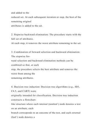 and added to the
reduced set. At each subsequent iteration or step, the best of the
remaining original
attributes is added to the set.
2. Stepwise backward elimination: The procedure starts with the
full set of attributes.
At each step, it removes the worst attribute remaining in the set.
3. Combination of forward selection and backward elimination:
The stepwise for-
ward selection and backward elimination methods can be
combined so that, at each
step, the procedure selects the best attribute and removes the
worst from among the
remaining attributes.
4. Decision tree induction: Decision tree algorithms (e.g., ID3,
C4.5, and CART) were
originally intended for classification. Decision tree induction
constructs a flowchart-
like structure where each internal (nonleaf ) node denotes a test
on an attribute, each
branch corresponds to an outcome of the test, and each external
(leaf ) node denotes a
 