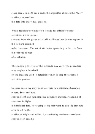 class prediction. At each node, the algorithm chooses the “best”
attribute to partition
the data into individual classes.
When decision tree induction is used for attribute subset
selection, a tree is con-
structed from the given data. All attributes that do not appear in
the tree are assumed
to be irrelevant. The set of attributes appearing in the tree form
the reduced subset
of attributes.
The stopping criteria for the methods may vary. The procedure
may employ a threshold
on the measure used to determine when to stop the attribute
selection process.
In some cases, we may want to create new attributes based on
others. Such attribute
construction6 can help improve accuracy and understanding of
structure in high-
dimensional data. For example, we may wish to add the attribute
area based on the
attributes height and width. By combining attributes, attribute
construction can dis-
 