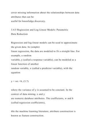 cover missing information about the relationships between data
attributes that can be
useful for knowledge discovery.
3.4.5 Regression and Log-Linear Models: Parametric
Data Reduction
Regression and log-linear models can be used to approximate
the given data. In (simple)
linear regression, the data are modeled to fit a straight line. For
example, a random
variable, y (called a response variable), can be modeled as a
linear function of another
random variable, x (called a predictor variable), with the
equation
y = wx +b, (3.7)
where the variance of y is assumed to be constant. In the
context of data mining, x and y
are numeric database attributes. The coefficients, w and b
(called regression coefficients),
6In the machine learning literature, attribute construction is
known as feature construction.
 