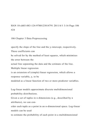 HAN 10-ch03-083-124-9780123814791 2011/6/1 3:16 Page 106
#24
106 Chapter 3 Data Preprocessing
specify the slope of the line and the y-intercept, respectively.
These coefficients can
be solved for by the method of least squares, which minimizes
the error between the
actual line separating the data and the estimate of the line.
Multiple linear regression
is an extension of (simple) linear regression, which allows a
response variable, y, to be
modeled as a linear function of two or more predictor variables.
Log-linear models approximate discrete multidimensional
probability distributions.
Given a set of tuples in n dimensions (e.g., described by n
attributes), we can con-
sider each tuple as a point in an n-dimensional space. Log-linear
models can be used
to estimate the probability of each point in a multidimensional
 
