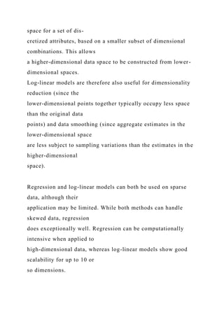 space for a set of dis-
cretized attributes, based on a smaller subset of dimensional
combinations. This allows
a higher-dimensional data space to be constructed from lower-
dimensional spaces.
Log-linear models are therefore also useful for dimensionality
reduction (since the
lower-dimensional points together typically occupy less space
than the original data
points) and data smoothing (since aggregate estimates in the
lower-dimensional space
are less subject to sampling variations than the estimates in the
higher-dimensional
space).
Regression and log-linear models can both be used on sparse
data, although their
application may be limited. While both methods can handle
skewed data, regression
does exceptionally well. Regression can be computationally
intensive when applied to
high-dimensional data, whereas log-linear models show good
scalability for up to 10 or
so dimensions.
 